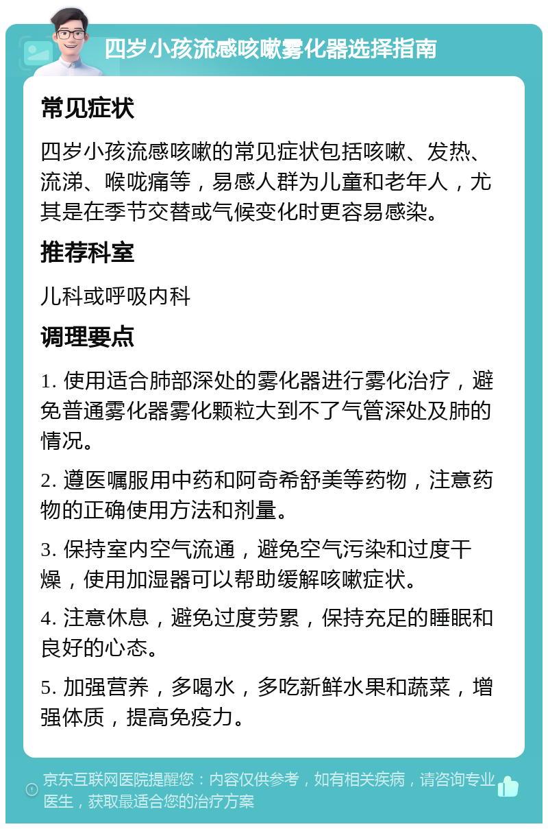 四岁小孩流感咳嗽雾化器选择指南 常见症状 四岁小孩流感咳嗽的常见症状包括咳嗽、发热、流涕、喉咙痛等，易感人群为儿童和老年人，尤其是在季节交替或气候变化时更容易感染。 推荐科室 儿科或呼吸内科 调理要点 1. 使用适合肺部深处的雾化器进行雾化治疗，避免普通雾化器雾化颗粒大到不了气管深处及肺的情况。 2. 遵医嘱服用中药和阿奇希舒美等药物，注意药物的正确使用方法和剂量。 3. 保持室内空气流通，避免空气污染和过度干燥，使用加湿器可以帮助缓解咳嗽症状。 4. 注意休息，避免过度劳累，保持充足的睡眠和良好的心态。 5. 加强营养，多喝水，多吃新鲜水果和蔬菜，增强体质，提高免疫力。