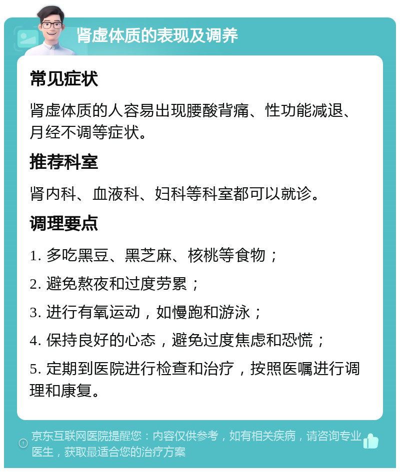 肾虚体质的表现及调养 常见症状 肾虚体质的人容易出现腰酸背痛、性功能减退、月经不调等症状。 推荐科室 肾内科、血液科、妇科等科室都可以就诊。 调理要点 1. 多吃黑豆、黑芝麻、核桃等食物； 2. 避免熬夜和过度劳累； 3. 进行有氧运动，如慢跑和游泳； 4. 保持良好的心态，避免过度焦虑和恐慌； 5. 定期到医院进行检查和治疗，按照医嘱进行调理和康复。