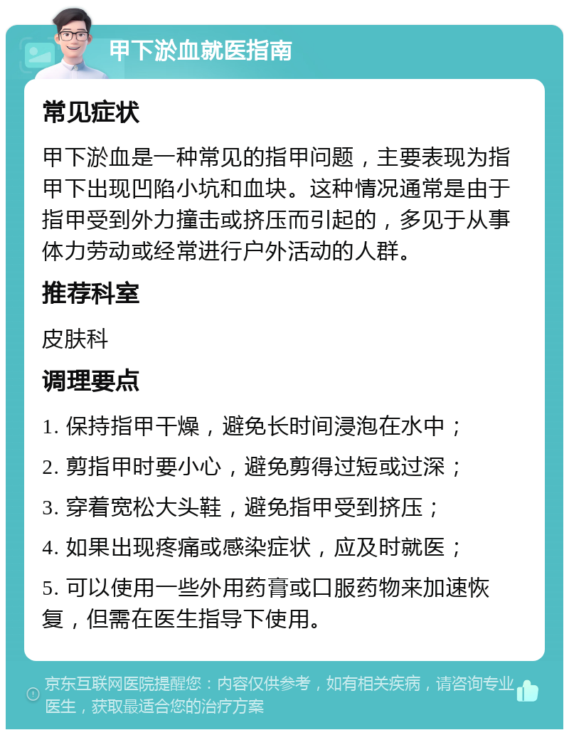 甲下淤血就医指南 常见症状 甲下淤血是一种常见的指甲问题，主要表现为指甲下出现凹陷小坑和血块。这种情况通常是由于指甲受到外力撞击或挤压而引起的，多见于从事体力劳动或经常进行户外活动的人群。 推荐科室 皮肤科 调理要点 1. 保持指甲干燥，避免长时间浸泡在水中； 2. 剪指甲时要小心，避免剪得过短或过深； 3. 穿着宽松大头鞋，避免指甲受到挤压； 4. 如果出现疼痛或感染症状，应及时就医； 5. 可以使用一些外用药膏或口服药物来加速恢复，但需在医生指导下使用。