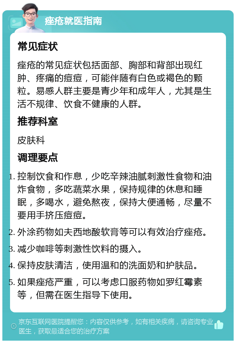 痤疮就医指南 常见症状 痤疮的常见症状包括面部、胸部和背部出现红肿、疼痛的痘痘，可能伴随有白色或褐色的颗粒。易感人群主要是青少年和成年人，尤其是生活不规律、饮食不健康的人群。 推荐科室 皮肤科 调理要点 控制饮食和作息，少吃辛辣油腻刺激性食物和油炸食物，多吃蔬菜水果，保持规律的休息和睡眠，多喝水，避免熬夜，保持大便通畅，尽量不要用手挤压痘痘。 外涂药物如夫西地酸软膏等可以有效治疗痤疮。 减少咖啡等刺激性饮料的摄入。 保持皮肤清洁，使用温和的洗面奶和护肤品。 如果痤疮严重，可以考虑口服药物如罗红霉素等，但需在医生指导下使用。