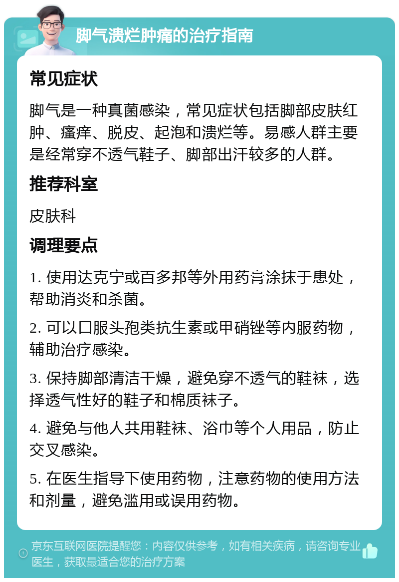 脚气溃烂肿痛的治疗指南 常见症状 脚气是一种真菌感染，常见症状包括脚部皮肤红肿、瘙痒、脱皮、起泡和溃烂等。易感人群主要是经常穿不透气鞋子、脚部出汗较多的人群。 推荐科室 皮肤科 调理要点 1. 使用达克宁或百多邦等外用药膏涂抹于患处，帮助消炎和杀菌。 2. 可以口服头孢类抗生素或甲硝锉等内服药物，辅助治疗感染。 3. 保持脚部清洁干燥，避免穿不透气的鞋袜，选择透气性好的鞋子和棉质袜子。 4. 避免与他人共用鞋袜、浴巾等个人用品，防止交叉感染。 5. 在医生指导下使用药物，注意药物的使用方法和剂量，避免滥用或误用药物。