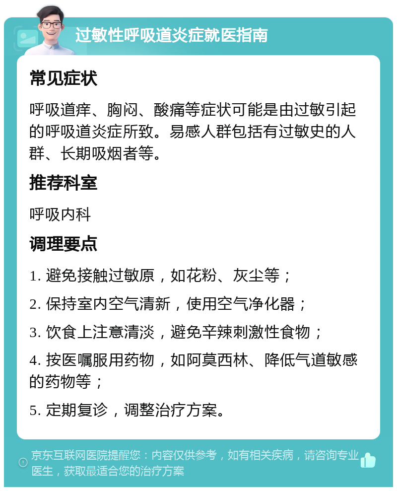 过敏性呼吸道炎症就医指南 常见症状 呼吸道痒、胸闷、酸痛等症状可能是由过敏引起的呼吸道炎症所致。易感人群包括有过敏史的人群、长期吸烟者等。 推荐科室 呼吸内科 调理要点 1. 避免接触过敏原，如花粉、灰尘等； 2. 保持室内空气清新，使用空气净化器； 3. 饮食上注意清淡，避免辛辣刺激性食物； 4. 按医嘱服用药物，如阿莫西林、降低气道敏感的药物等； 5. 定期复诊，调整治疗方案。