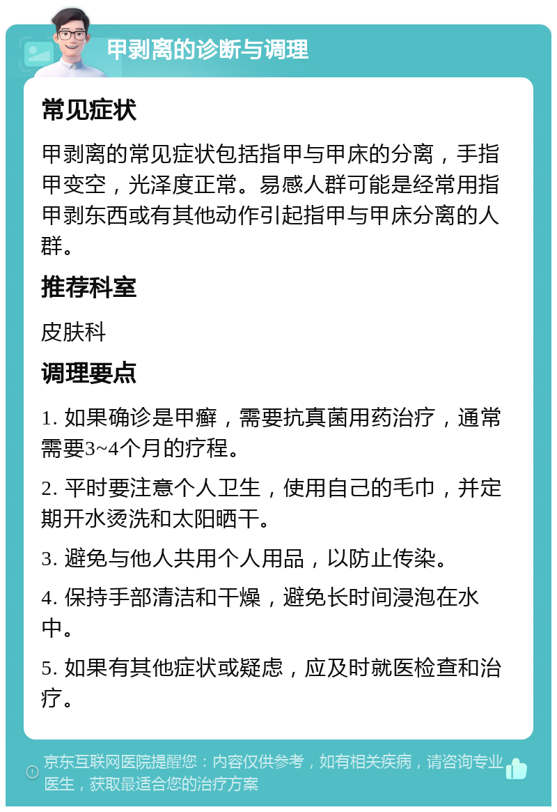 甲剥离的诊断与调理 常见症状 甲剥离的常见症状包括指甲与甲床的分离，手指甲变空，光泽度正常。易感人群可能是经常用指甲剥东西或有其他动作引起指甲与甲床分离的人群。 推荐科室 皮肤科 调理要点 1. 如果确诊是甲癣，需要抗真菌用药治疗，通常需要3~4个月的疗程。 2. 平时要注意个人卫生，使用自己的毛巾，并定期开水烫洗和太阳晒干。 3. 避免与他人共用个人用品，以防止传染。 4. 保持手部清洁和干燥，避免长时间浸泡在水中。 5. 如果有其他症状或疑虑，应及时就医检查和治疗。