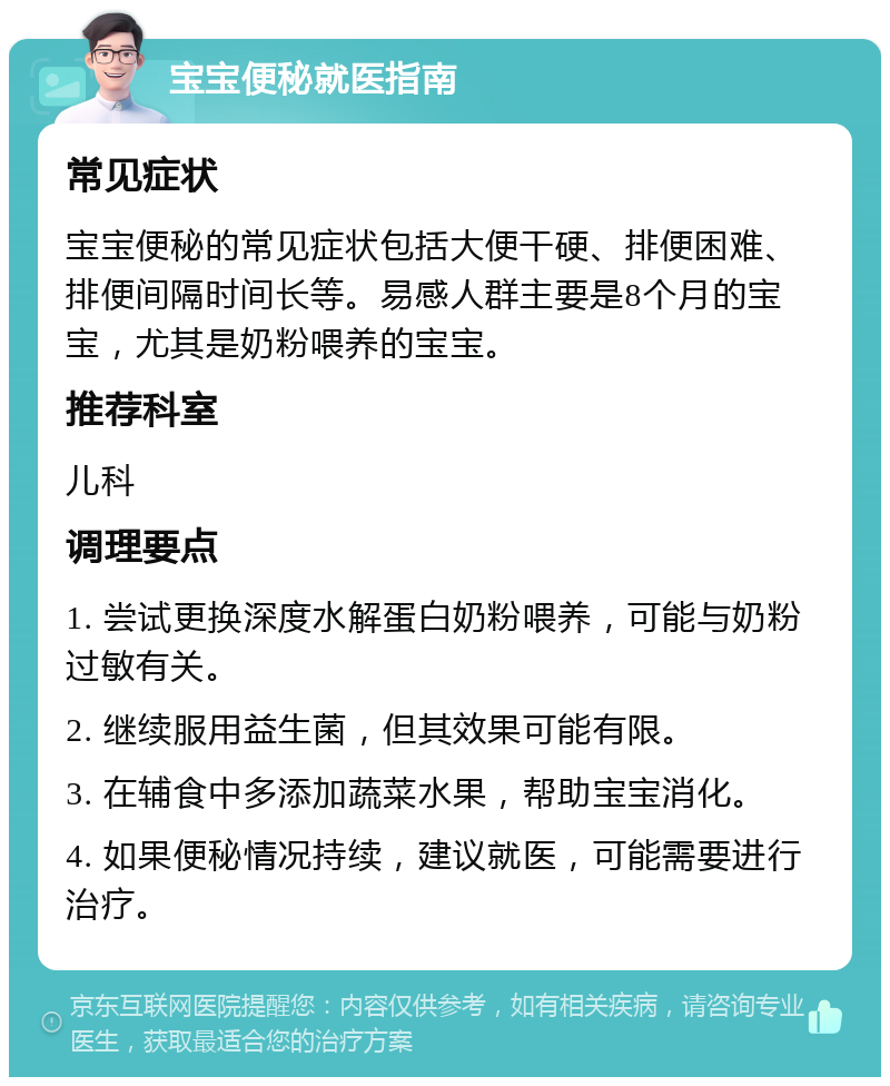 宝宝便秘就医指南 常见症状 宝宝便秘的常见症状包括大便干硬、排便困难、排便间隔时间长等。易感人群主要是8个月的宝宝，尤其是奶粉喂养的宝宝。 推荐科室 儿科 调理要点 1. 尝试更换深度水解蛋白奶粉喂养，可能与奶粉过敏有关。 2. 继续服用益生菌，但其效果可能有限。 3. 在辅食中多添加蔬菜水果，帮助宝宝消化。 4. 如果便秘情况持续，建议就医，可能需要进行治疗。