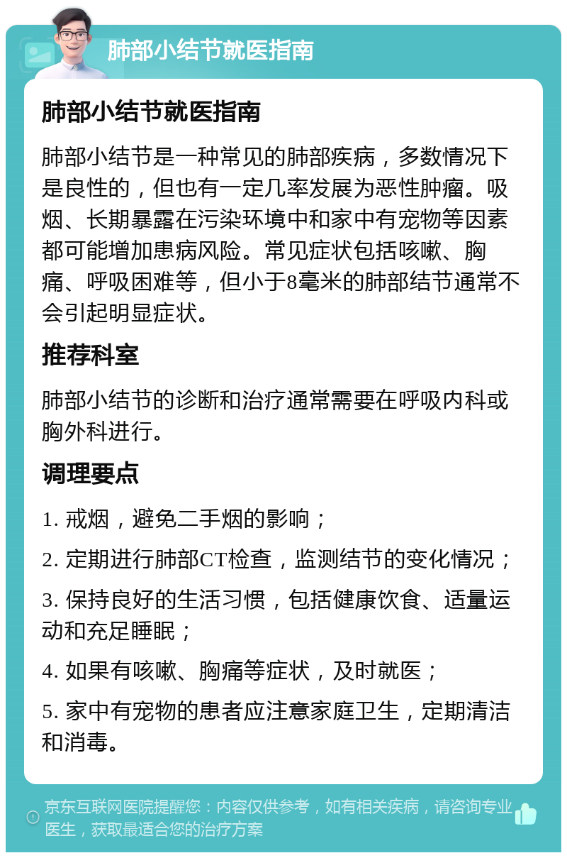 肺部小结节就医指南 肺部小结节就医指南 肺部小结节是一种常见的肺部疾病，多数情况下是良性的，但也有一定几率发展为恶性肿瘤。吸烟、长期暴露在污染环境中和家中有宠物等因素都可能增加患病风险。常见症状包括咳嗽、胸痛、呼吸困难等，但小于8毫米的肺部结节通常不会引起明显症状。 推荐科室 肺部小结节的诊断和治疗通常需要在呼吸内科或胸外科进行。 调理要点 1. 戒烟，避免二手烟的影响； 2. 定期进行肺部CT检查，监测结节的变化情况； 3. 保持良好的生活习惯，包括健康饮食、适量运动和充足睡眠； 4. 如果有咳嗽、胸痛等症状，及时就医； 5. 家中有宠物的患者应注意家庭卫生，定期清洁和消毒。