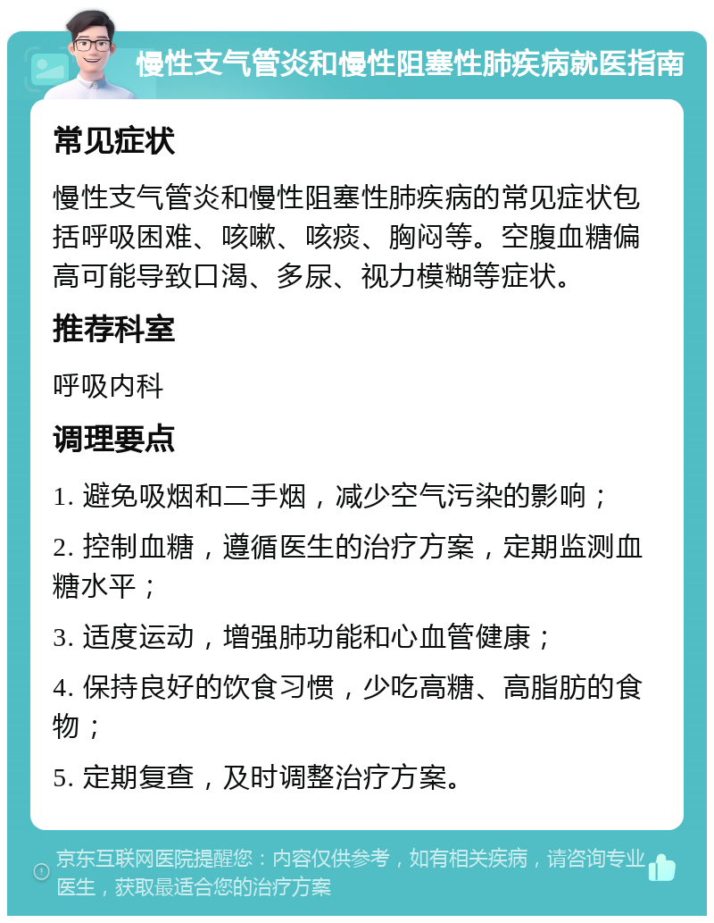 慢性支气管炎和慢性阻塞性肺疾病就医指南 常见症状 慢性支气管炎和慢性阻塞性肺疾病的常见症状包括呼吸困难、咳嗽、咳痰、胸闷等。空腹血糖偏高可能导致口渴、多尿、视力模糊等症状。 推荐科室 呼吸内科 调理要点 1. 避免吸烟和二手烟，减少空气污染的影响； 2. 控制血糖，遵循医生的治疗方案，定期监测血糖水平； 3. 适度运动，增强肺功能和心血管健康； 4. 保持良好的饮食习惯，少吃高糖、高脂肪的食物； 5. 定期复查，及时调整治疗方案。