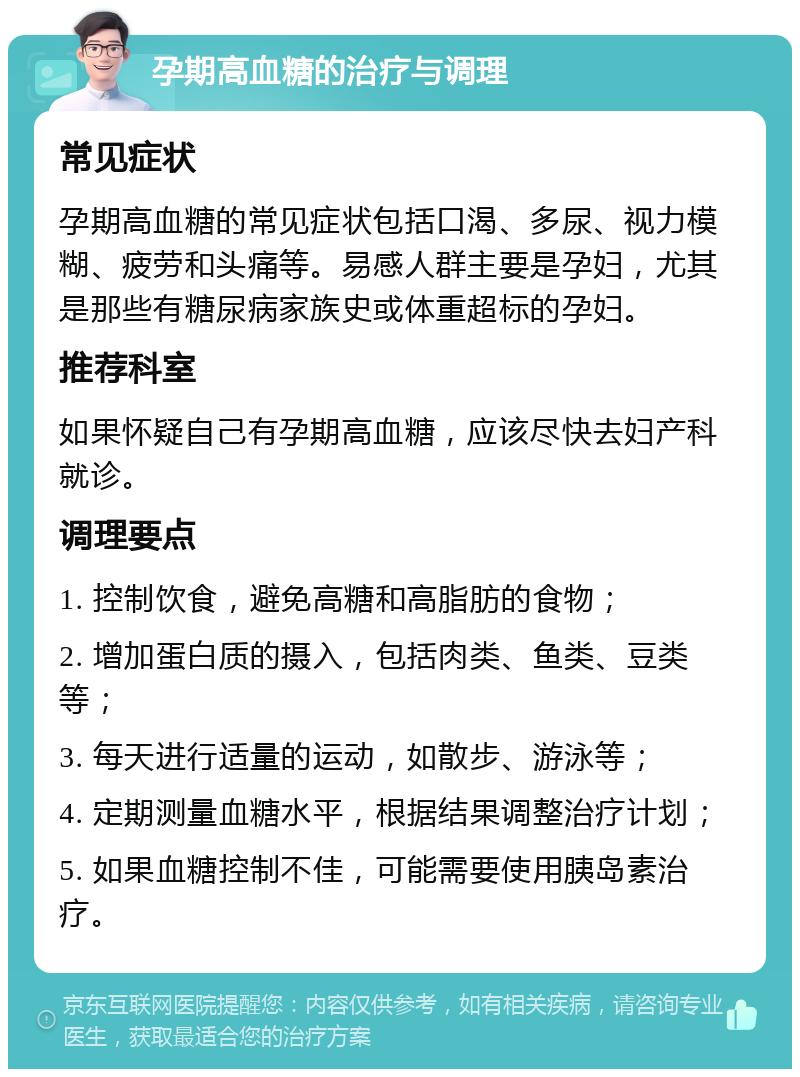 孕期高血糖的治疗与调理 常见症状 孕期高血糖的常见症状包括口渴、多尿、视力模糊、疲劳和头痛等。易感人群主要是孕妇，尤其是那些有糖尿病家族史或体重超标的孕妇。 推荐科室 如果怀疑自己有孕期高血糖，应该尽快去妇产科就诊。 调理要点 1. 控制饮食，避免高糖和高脂肪的食物； 2. 增加蛋白质的摄入，包括肉类、鱼类、豆类等； 3. 每天进行适量的运动，如散步、游泳等； 4. 定期测量血糖水平，根据结果调整治疗计划； 5. 如果血糖控制不佳，可能需要使用胰岛素治疗。