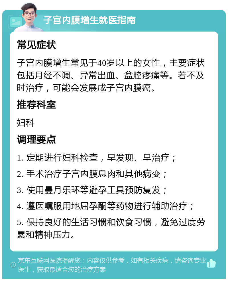 子宫内膜增生就医指南 常见症状 子宫内膜增生常见于40岁以上的女性，主要症状包括月经不调、异常出血、盆腔疼痛等。若不及时治疗，可能会发展成子宫内膜癌。 推荐科室 妇科 调理要点 1. 定期进行妇科检查，早发现、早治疗； 2. 手术治疗子宫内膜息肉和其他病变； 3. 使用曼月乐环等避孕工具预防复发； 4. 遵医嘱服用地屈孕酮等药物进行辅助治疗； 5. 保持良好的生活习惯和饮食习惯，避免过度劳累和精神压力。