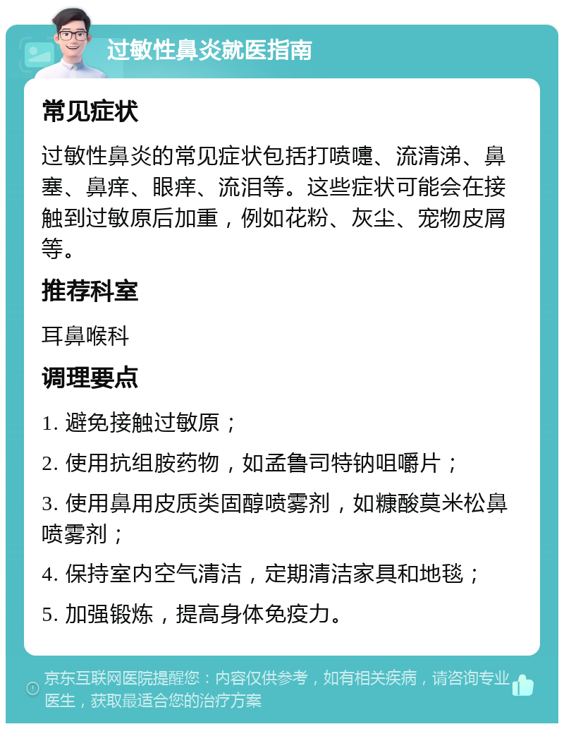 过敏性鼻炎就医指南 常见症状 过敏性鼻炎的常见症状包括打喷嚏、流清涕、鼻塞、鼻痒、眼痒、流泪等。这些症状可能会在接触到过敏原后加重，例如花粉、灰尘、宠物皮屑等。 推荐科室 耳鼻喉科 调理要点 1. 避免接触过敏原； 2. 使用抗组胺药物，如孟鲁司特钠咀嚼片； 3. 使用鼻用皮质类固醇喷雾剂，如糠酸莫米松鼻喷雾剂； 4. 保持室内空气清洁，定期清洁家具和地毯； 5. 加强锻炼，提高身体免疫力。