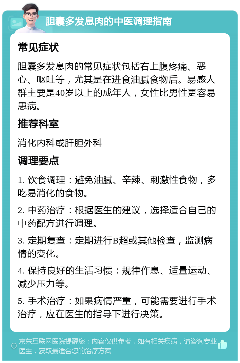 胆囊多发息肉的中医调理指南 常见症状 胆囊多发息肉的常见症状包括右上腹疼痛、恶心、呕吐等，尤其是在进食油腻食物后。易感人群主要是40岁以上的成年人，女性比男性更容易患病。 推荐科室 消化内科或肝胆外科 调理要点 1. 饮食调理：避免油腻、辛辣、刺激性食物，多吃易消化的食物。 2. 中药治疗：根据医生的建议，选择适合自己的中药配方进行调理。 3. 定期复查：定期进行B超或其他检查，监测病情的变化。 4. 保持良好的生活习惯：规律作息、适量运动、减少压力等。 5. 手术治疗：如果病情严重，可能需要进行手术治疗，应在医生的指导下进行决策。