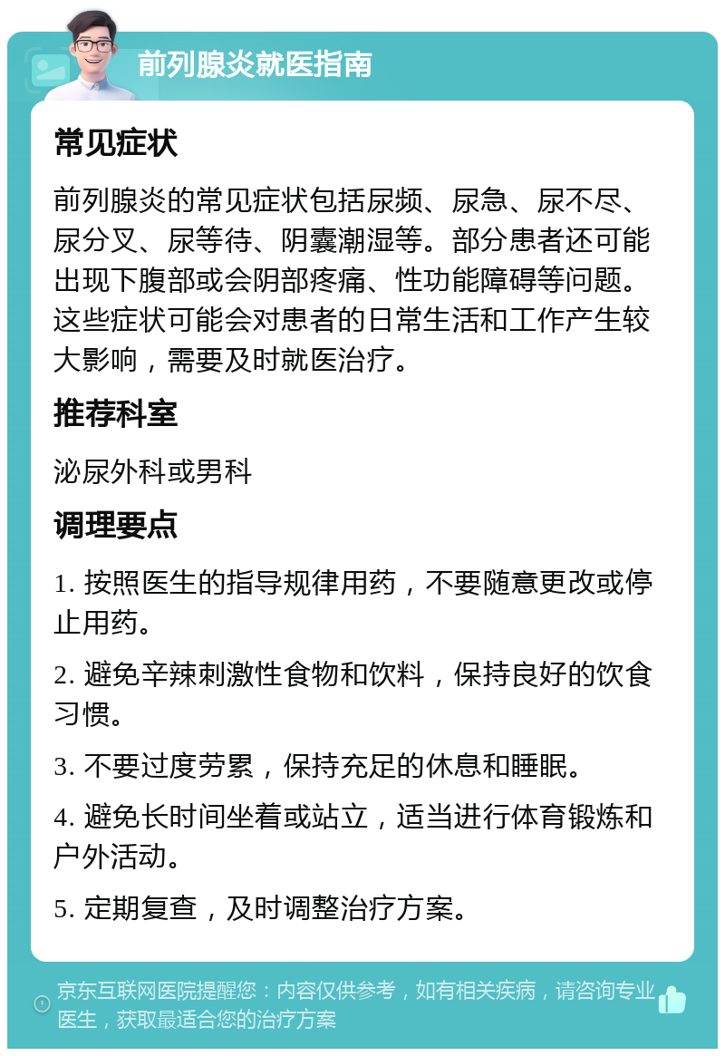 前列腺炎就医指南 常见症状 前列腺炎的常见症状包括尿频、尿急、尿不尽、尿分叉、尿等待、阴囊潮湿等。部分患者还可能出现下腹部或会阴部疼痛、性功能障碍等问题。这些症状可能会对患者的日常生活和工作产生较大影响，需要及时就医治疗。 推荐科室 泌尿外科或男科 调理要点 1. 按照医生的指导规律用药，不要随意更改或停止用药。 2. 避免辛辣刺激性食物和饮料，保持良好的饮食习惯。 3. 不要过度劳累，保持充足的休息和睡眠。 4. 避免长时间坐着或站立，适当进行体育锻炼和户外活动。 5. 定期复查，及时调整治疗方案。