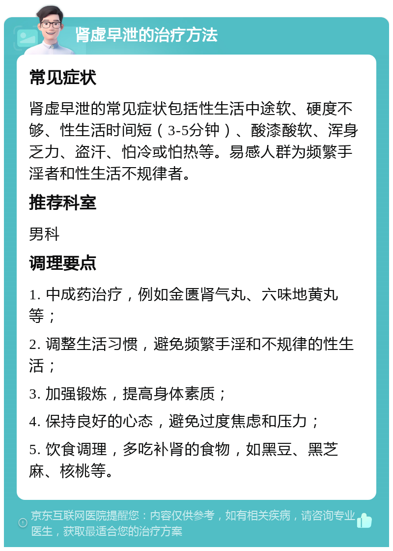 肾虚早泄的治疗方法 常见症状 肾虚早泄的常见症状包括性生活中途软、硬度不够、性生活时间短（3-5分钟）、酸漆酸软、浑身乏力、盗汗、怕冷或怕热等。易感人群为频繁手淫者和性生活不规律者。 推荐科室 男科 调理要点 1. 中成药治疗，例如金匮肾气丸、六味地黄丸等； 2. 调整生活习惯，避免频繁手淫和不规律的性生活； 3. 加强锻炼，提高身体素质； 4. 保持良好的心态，避免过度焦虑和压力； 5. 饮食调理，多吃补肾的食物，如黑豆、黑芝麻、核桃等。