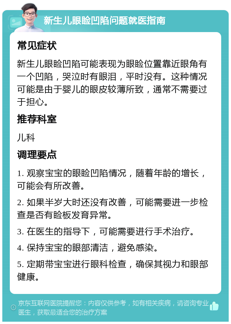 新生儿眼睑凹陷问题就医指南 常见症状 新生儿眼睑凹陷可能表现为眼睑位置靠近眼角有一个凹陷，哭泣时有眼泪，平时没有。这种情况可能是由于婴儿的眼皮较薄所致，通常不需要过于担心。 推荐科室 儿科 调理要点 1. 观察宝宝的眼睑凹陷情况，随着年龄的增长，可能会有所改善。 2. 如果半岁大时还没有改善，可能需要进一步检查是否有睑板发育异常。 3. 在医生的指导下，可能需要进行手术治疗。 4. 保持宝宝的眼部清洁，避免感染。 5. 定期带宝宝进行眼科检查，确保其视力和眼部健康。