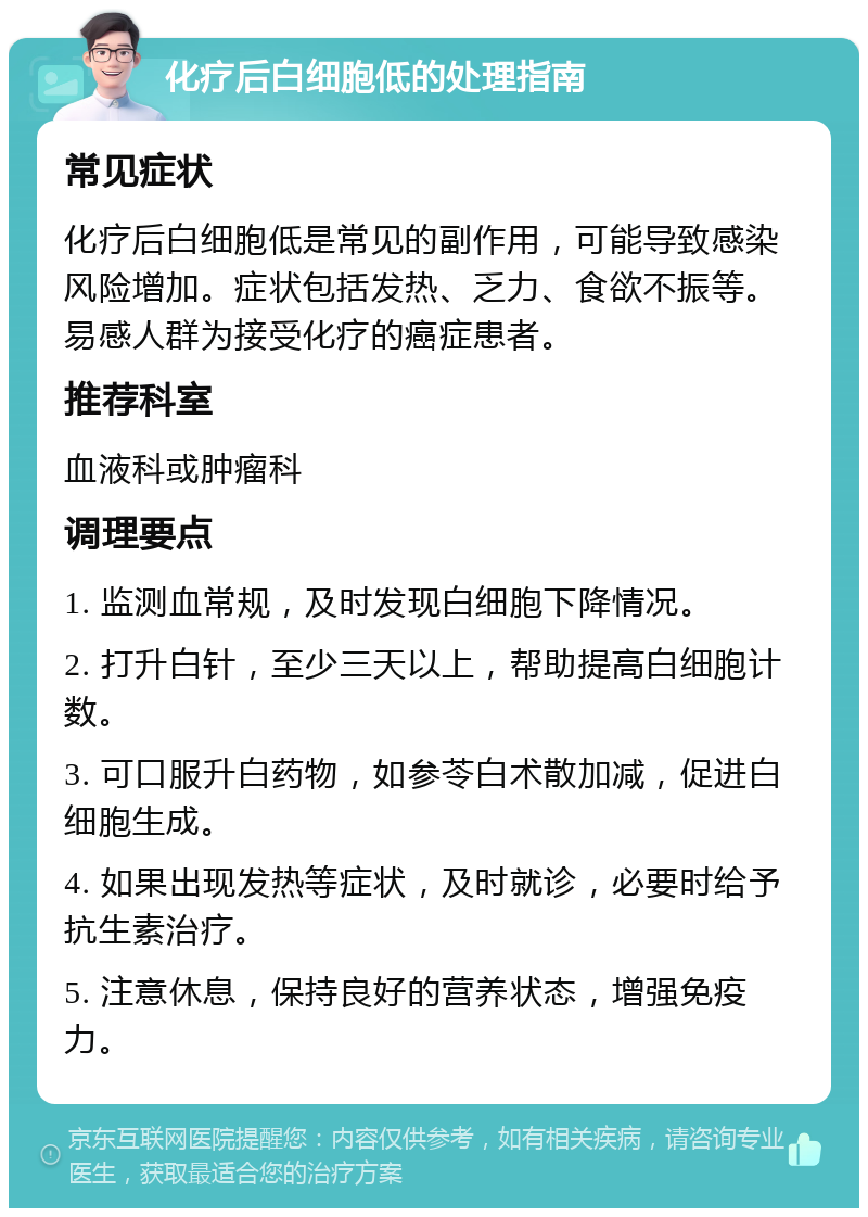 化疗后白细胞低的处理指南 常见症状 化疗后白细胞低是常见的副作用，可能导致感染风险增加。症状包括发热、乏力、食欲不振等。易感人群为接受化疗的癌症患者。 推荐科室 血液科或肿瘤科 调理要点 1. 监测血常规，及时发现白细胞下降情况。 2. 打升白针，至少三天以上，帮助提高白细胞计数。 3. 可口服升白药物，如参苓白术散加减，促进白细胞生成。 4. 如果出现发热等症状，及时就诊，必要时给予抗生素治疗。 5. 注意休息，保持良好的营养状态，增强免疫力。