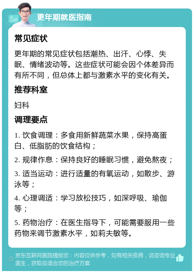 更年期就医指南 常见症状 更年期的常见症状包括潮热、出汗、心悸、失眠、情绪波动等。这些症状可能会因个体差异而有所不同，但总体上都与激素水平的变化有关。 推荐科室 妇科 调理要点 1. 饮食调理：多食用新鲜蔬菜水果，保持高蛋白、低脂肪的饮食结构； 2. 规律作息：保持良好的睡眠习惯，避免熬夜； 3. 适当运动：进行适量的有氧运动，如散步、游泳等； 4. 心理调适：学习放松技巧，如深呼吸、瑜伽等； 5. 药物治疗：在医生指导下，可能需要服用一些药物来调节激素水平，如莉夫敏等。