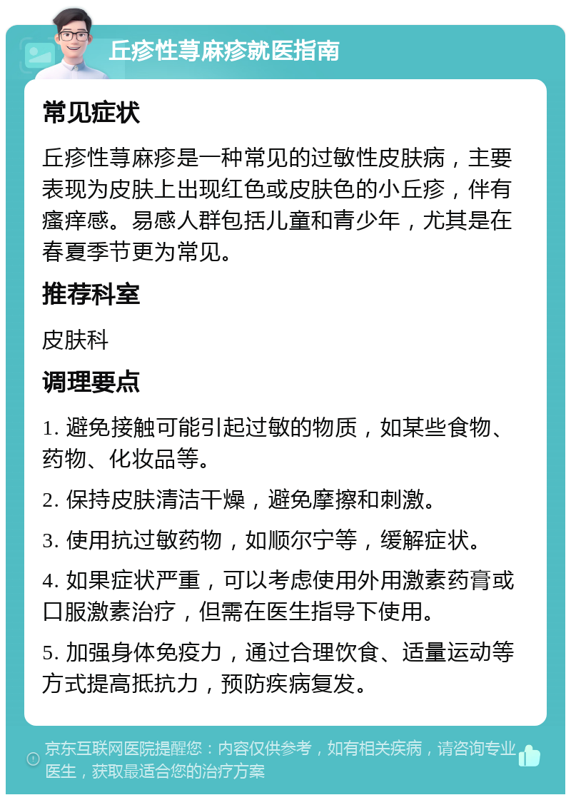 丘疹性荨麻疹就医指南 常见症状 丘疹性荨麻疹是一种常见的过敏性皮肤病，主要表现为皮肤上出现红色或皮肤色的小丘疹，伴有瘙痒感。易感人群包括儿童和青少年，尤其是在春夏季节更为常见。 推荐科室 皮肤科 调理要点 1. 避免接触可能引起过敏的物质，如某些食物、药物、化妆品等。 2. 保持皮肤清洁干燥，避免摩擦和刺激。 3. 使用抗过敏药物，如顺尔宁等，缓解症状。 4. 如果症状严重，可以考虑使用外用激素药膏或口服激素治疗，但需在医生指导下使用。 5. 加强身体免疫力，通过合理饮食、适量运动等方式提高抵抗力，预防疾病复发。