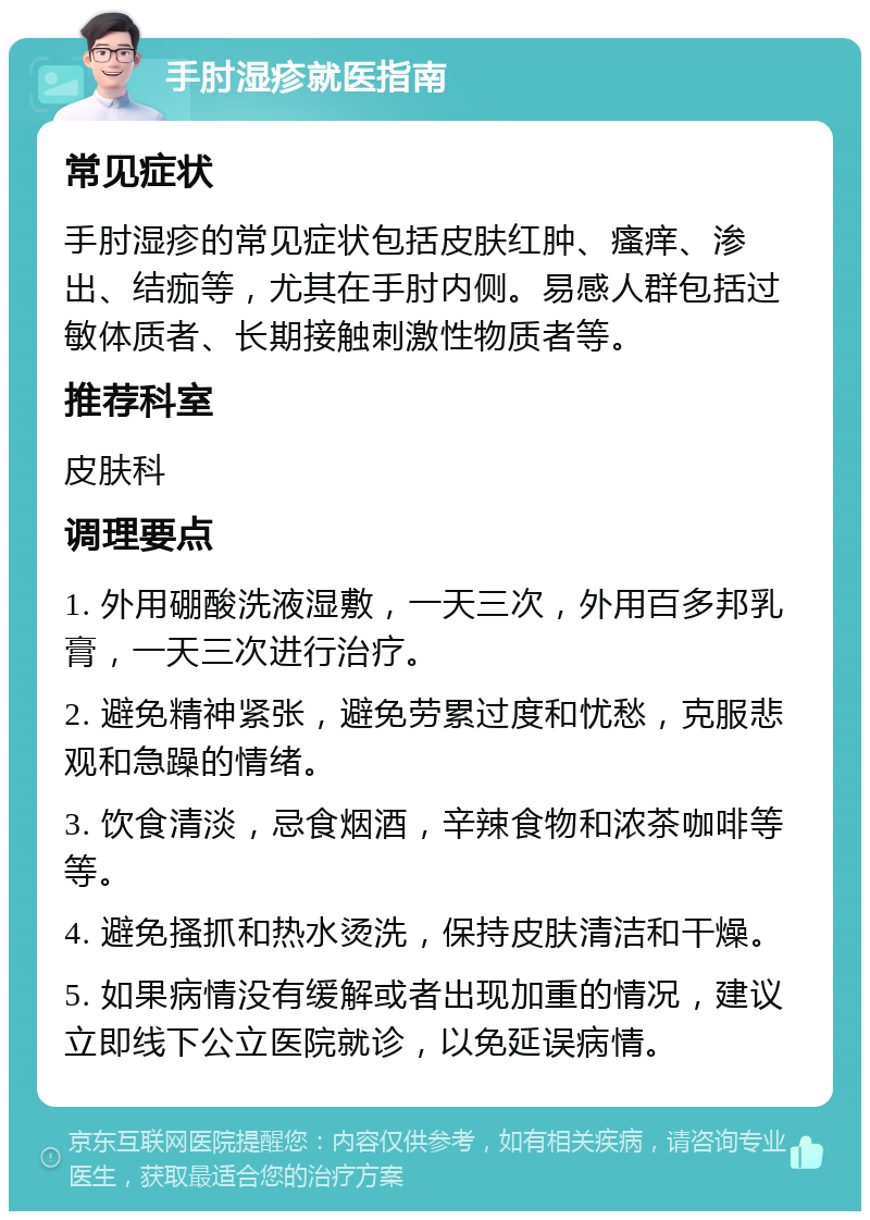 手肘湿疹就医指南 常见症状 手肘湿疹的常见症状包括皮肤红肿、瘙痒、渗出、结痂等，尤其在手肘内侧。易感人群包括过敏体质者、长期接触刺激性物质者等。 推荐科室 皮肤科 调理要点 1. 外用硼酸洗液湿敷，一天三次，外用百多邦乳膏，一天三次进行治疗。 2. 避免精神紧张，避免劳累过度和忧愁，克服悲观和急躁的情绪。 3. 饮食清淡，忌食烟酒，辛辣食物和浓茶咖啡等等。 4. 避免搔抓和热水烫洗，保持皮肤清洁和干燥。 5. 如果病情没有缓解或者出现加重的情况，建议立即线下公立医院就诊，以免延误病情。