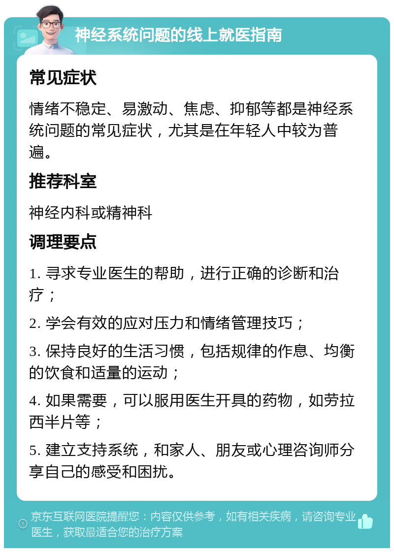 神经系统问题的线上就医指南 常见症状 情绪不稳定、易激动、焦虑、抑郁等都是神经系统问题的常见症状，尤其是在年轻人中较为普遍。 推荐科室 神经内科或精神科 调理要点 1. 寻求专业医生的帮助，进行正确的诊断和治疗； 2. 学会有效的应对压力和情绪管理技巧； 3. 保持良好的生活习惯，包括规律的作息、均衡的饮食和适量的运动； 4. 如果需要，可以服用医生开具的药物，如劳拉西半片等； 5. 建立支持系统，和家人、朋友或心理咨询师分享自己的感受和困扰。