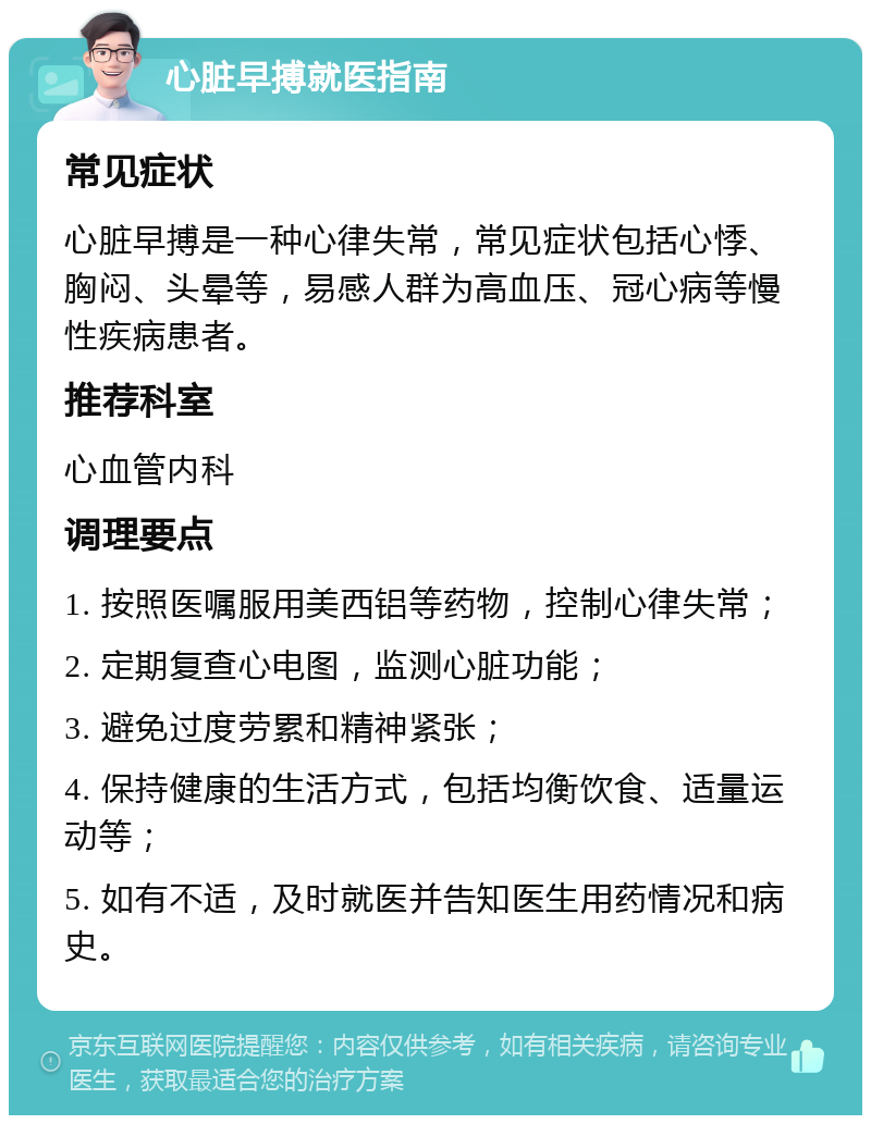 心脏早搏就医指南 常见症状 心脏早搏是一种心律失常，常见症状包括心悸、胸闷、头晕等，易感人群为高血压、冠心病等慢性疾病患者。 推荐科室 心血管内科 调理要点 1. 按照医嘱服用美西铝等药物，控制心律失常； 2. 定期复查心电图，监测心脏功能； 3. 避免过度劳累和精神紧张； 4. 保持健康的生活方式，包括均衡饮食、适量运动等； 5. 如有不适，及时就医并告知医生用药情况和病史。