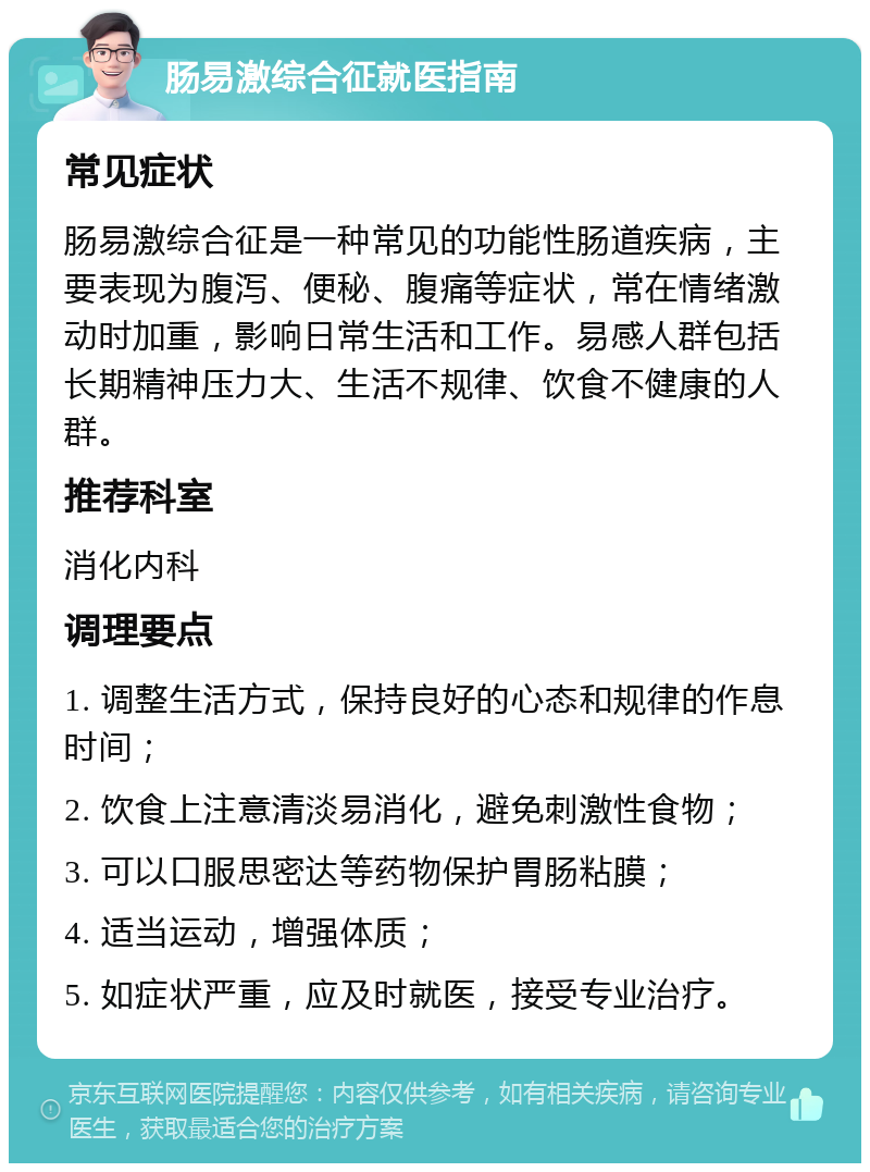 肠易激综合征就医指南 常见症状 肠易激综合征是一种常见的功能性肠道疾病，主要表现为腹泻、便秘、腹痛等症状，常在情绪激动时加重，影响日常生活和工作。易感人群包括长期精神压力大、生活不规律、饮食不健康的人群。 推荐科室 消化内科 调理要点 1. 调整生活方式，保持良好的心态和规律的作息时间； 2. 饮食上注意清淡易消化，避免刺激性食物； 3. 可以口服思密达等药物保护胃肠粘膜； 4. 适当运动，增强体质； 5. 如症状严重，应及时就医，接受专业治疗。