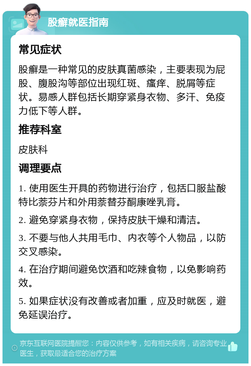 股癣就医指南 常见症状 股癣是一种常见的皮肤真菌感染，主要表现为屁股、腹股沟等部位出现红斑、瘙痒、脱屑等症状。易感人群包括长期穿紧身衣物、多汗、免疫力低下等人群。 推荐科室 皮肤科 调理要点 1. 使用医生开具的药物进行治疗，包括口服盐酸特比萘芬片和外用萘替芬酮康唑乳膏。 2. 避免穿紧身衣物，保持皮肤干燥和清洁。 3. 不要与他人共用毛巾、内衣等个人物品，以防交叉感染。 4. 在治疗期间避免饮酒和吃辣食物，以免影响药效。 5. 如果症状没有改善或者加重，应及时就医，避免延误治疗。