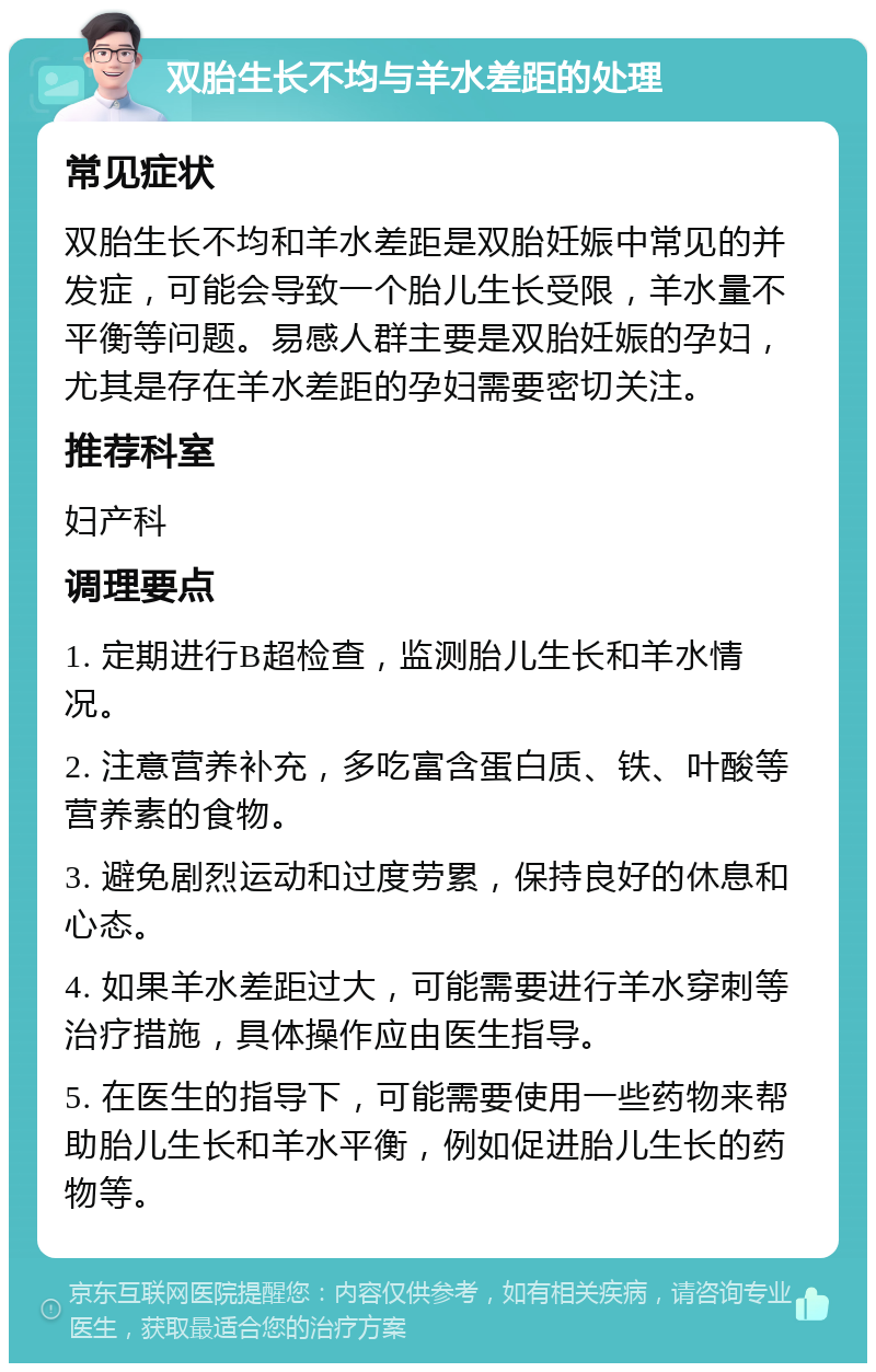 双胎生长不均与羊水差距的处理 常见症状 双胎生长不均和羊水差距是双胎妊娠中常见的并发症，可能会导致一个胎儿生长受限，羊水量不平衡等问题。易感人群主要是双胎妊娠的孕妇，尤其是存在羊水差距的孕妇需要密切关注。 推荐科室 妇产科 调理要点 1. 定期进行B超检查，监测胎儿生长和羊水情况。 2. 注意营养补充，多吃富含蛋白质、铁、叶酸等营养素的食物。 3. 避免剧烈运动和过度劳累，保持良好的休息和心态。 4. 如果羊水差距过大，可能需要进行羊水穿刺等治疗措施，具体操作应由医生指导。 5. 在医生的指导下，可能需要使用一些药物来帮助胎儿生长和羊水平衡，例如促进胎儿生长的药物等。