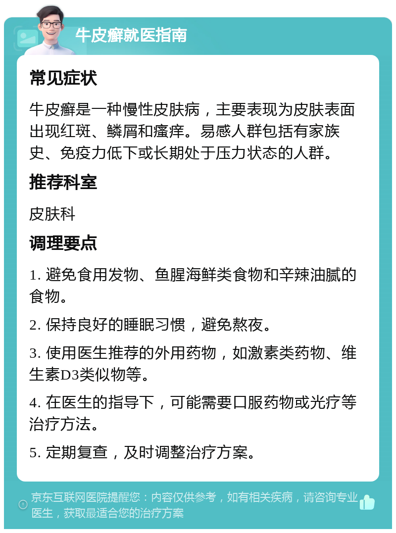 牛皮癣就医指南 常见症状 牛皮癣是一种慢性皮肤病，主要表现为皮肤表面出现红斑、鳞屑和瘙痒。易感人群包括有家族史、免疫力低下或长期处于压力状态的人群。 推荐科室 皮肤科 调理要点 1. 避免食用发物、鱼腥海鲜类食物和辛辣油腻的食物。 2. 保持良好的睡眠习惯，避免熬夜。 3. 使用医生推荐的外用药物，如激素类药物、维生素D3类似物等。 4. 在医生的指导下，可能需要口服药物或光疗等治疗方法。 5. 定期复查，及时调整治疗方案。