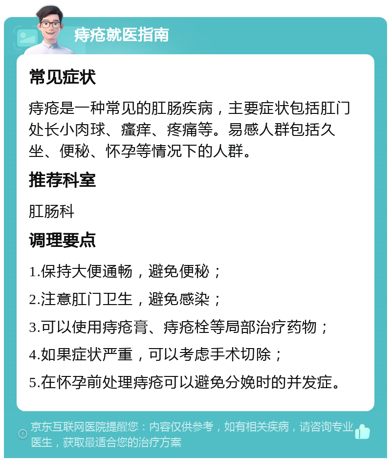 痔疮就医指南 常见症状 痔疮是一种常见的肛肠疾病，主要症状包括肛门处长小肉球、瘙痒、疼痛等。易感人群包括久坐、便秘、怀孕等情况下的人群。 推荐科室 肛肠科 调理要点 1.保持大便通畅，避免便秘； 2.注意肛门卫生，避免感染； 3.可以使用痔疮膏、痔疮栓等局部治疗药物； 4.如果症状严重，可以考虑手术切除； 5.在怀孕前处理痔疮可以避免分娩时的并发症。