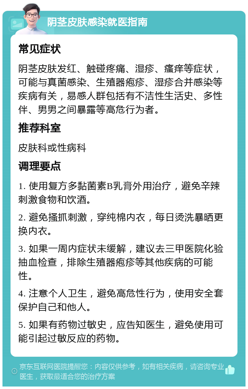 阴茎皮肤感染就医指南 常见症状 阴茎皮肤发红、触碰疼痛、湿疹、瘙痒等症状，可能与真菌感染、生殖器疱疹、湿疹合并感染等疾病有关，易感人群包括有不洁性生活史、多性伴、男男之间暴露等高危行为者。 推荐科室 皮肤科或性病科 调理要点 1. 使用复方多黏菌素B乳膏外用治疗，避免辛辣刺激食物和饮酒。 2. 避免搔抓刺激，穿纯棉内衣，每日烫洗暴晒更换内衣。 3. 如果一周内症状未缓解，建议去三甲医院化验抽血检查，排除生殖器疱疹等其他疾病的可能性。 4. 注意个人卫生，避免高危性行为，使用安全套保护自己和他人。 5. 如果有药物过敏史，应告知医生，避免使用可能引起过敏反应的药物。