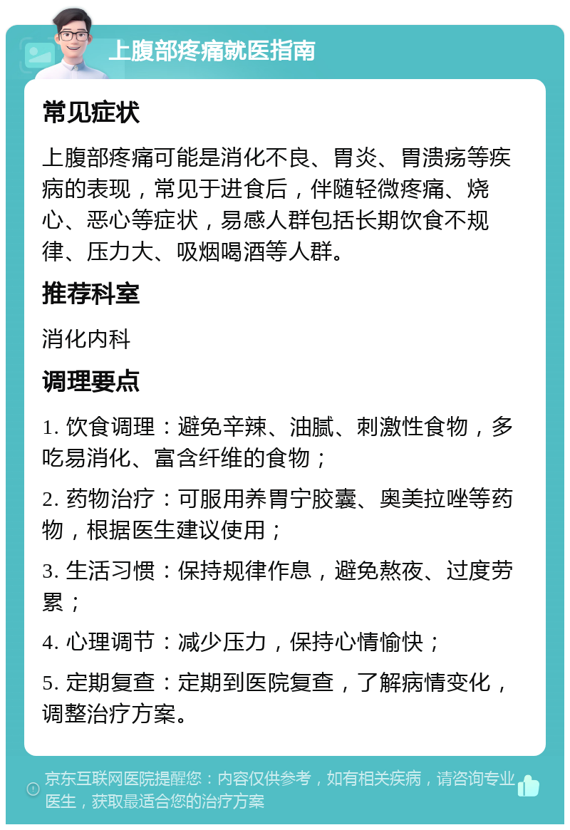 上腹部疼痛就医指南 常见症状 上腹部疼痛可能是消化不良、胃炎、胃溃疡等疾病的表现，常见于进食后，伴随轻微疼痛、烧心、恶心等症状，易感人群包括长期饮食不规律、压力大、吸烟喝酒等人群。 推荐科室 消化内科 调理要点 1. 饮食调理：避免辛辣、油腻、刺激性食物，多吃易消化、富含纤维的食物； 2. 药物治疗：可服用养胃宁胶囊、奥美拉唑等药物，根据医生建议使用； 3. 生活习惯：保持规律作息，避免熬夜、过度劳累； 4. 心理调节：减少压力，保持心情愉快； 5. 定期复查：定期到医院复查，了解病情变化，调整治疗方案。