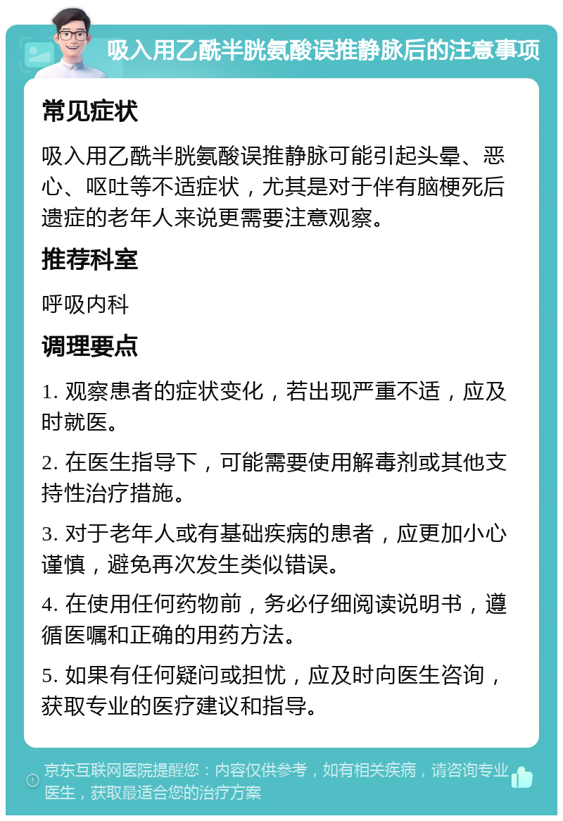 吸入用乙酰半胱氨酸误推静脉后的注意事项 常见症状 吸入用乙酰半胱氨酸误推静脉可能引起头晕、恶心、呕吐等不适症状，尤其是对于伴有脑梗死后遗症的老年人来说更需要注意观察。 推荐科室 呼吸内科 调理要点 1. 观察患者的症状变化，若出现严重不适，应及时就医。 2. 在医生指导下，可能需要使用解毒剂或其他支持性治疗措施。 3. 对于老年人或有基础疾病的患者，应更加小心谨慎，避免再次发生类似错误。 4. 在使用任何药物前，务必仔细阅读说明书，遵循医嘱和正确的用药方法。 5. 如果有任何疑问或担忧，应及时向医生咨询，获取专业的医疗建议和指导。