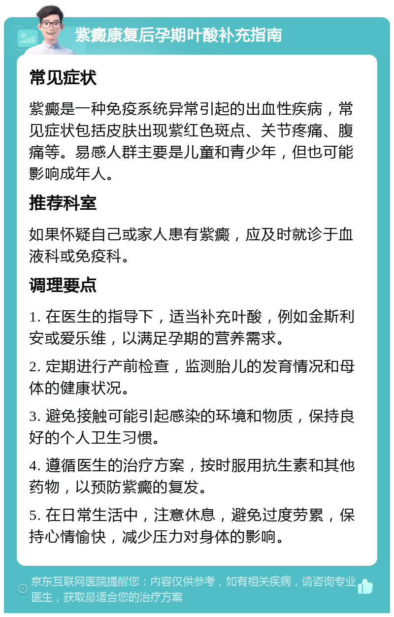 紫癜康复后孕期叶酸补充指南 常见症状 紫癜是一种免疫系统异常引起的出血性疾病，常见症状包括皮肤出现紫红色斑点、关节疼痛、腹痛等。易感人群主要是儿童和青少年，但也可能影响成年人。 推荐科室 如果怀疑自己或家人患有紫癜，应及时就诊于血液科或免疫科。 调理要点 1. 在医生的指导下，适当补充叶酸，例如金斯利安或爱乐维，以满足孕期的营养需求。 2. 定期进行产前检查，监测胎儿的发育情况和母体的健康状况。 3. 避免接触可能引起感染的环境和物质，保持良好的个人卫生习惯。 4. 遵循医生的治疗方案，按时服用抗生素和其他药物，以预防紫癜的复发。 5. 在日常生活中，注意休息，避免过度劳累，保持心情愉快，减少压力对身体的影响。