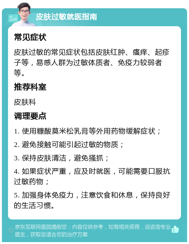 皮肤过敏就医指南 常见症状 皮肤过敏的常见症状包括皮肤红肿、瘙痒、起疹子等，易感人群为过敏体质者、免疫力较弱者等。 推荐科室 皮肤科 调理要点 1. 使用糠酸莫米松乳膏等外用药物缓解症状； 2. 避免接触可能引起过敏的物质； 3. 保持皮肤清洁，避免搔抓； 4. 如果症状严重，应及时就医，可能需要口服抗过敏药物； 5. 加强身体免疫力，注意饮食和休息，保持良好的生活习惯。