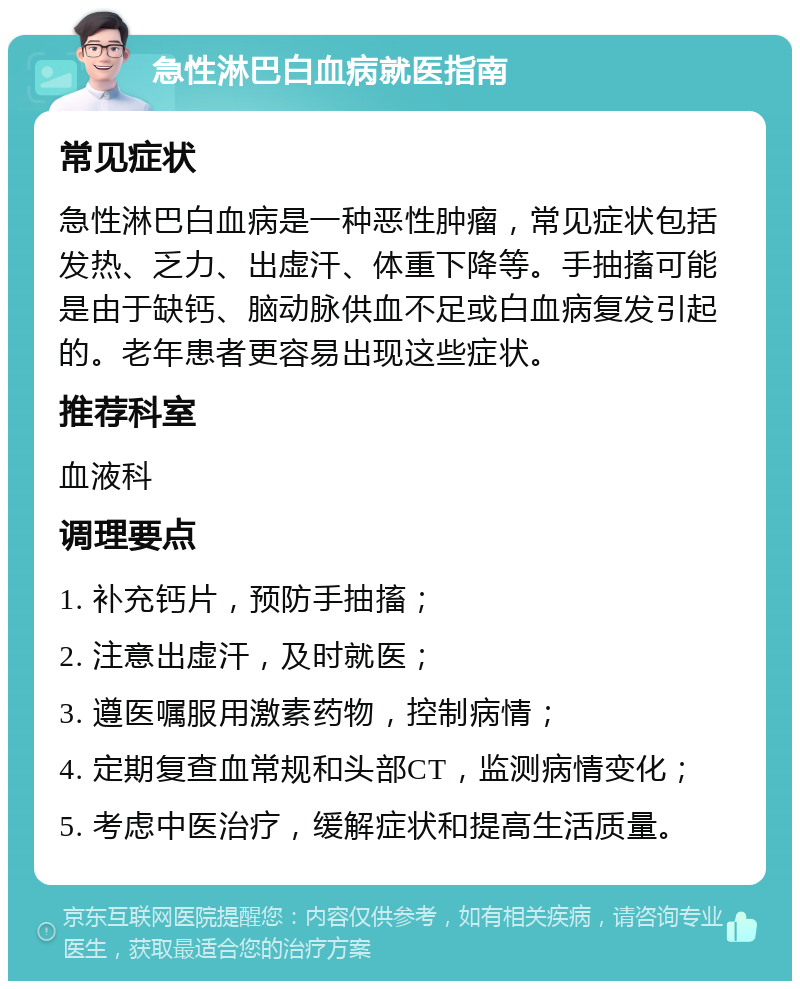 急性淋巴白血病就医指南 常见症状 急性淋巴白血病是一种恶性肿瘤，常见症状包括发热、乏力、出虚汗、体重下降等。手抽搐可能是由于缺钙、脑动脉供血不足或白血病复发引起的。老年患者更容易出现这些症状。 推荐科室 血液科 调理要点 1. 补充钙片，预防手抽搐； 2. 注意出虚汗，及时就医； 3. 遵医嘱服用激素药物，控制病情； 4. 定期复查血常规和头部CT，监测病情变化； 5. 考虑中医治疗，缓解症状和提高生活质量。