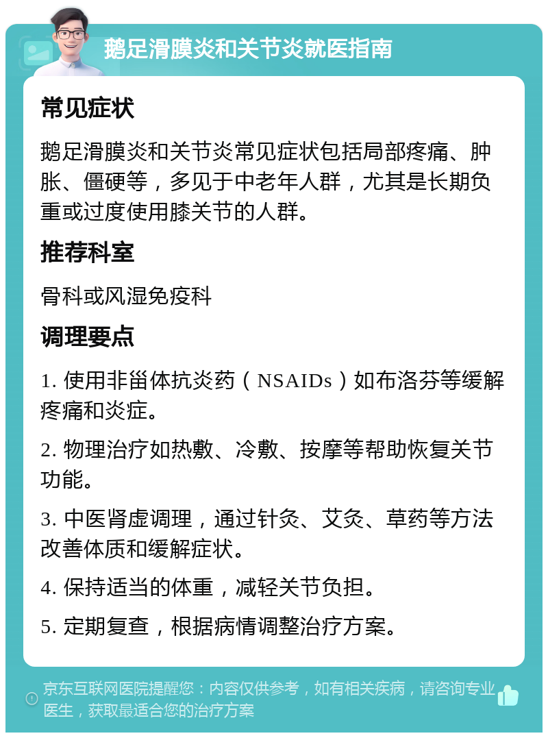 鹅足滑膜炎和关节炎就医指南 常见症状 鹅足滑膜炎和关节炎常见症状包括局部疼痛、肿胀、僵硬等，多见于中老年人群，尤其是长期负重或过度使用膝关节的人群。 推荐科室 骨科或风湿免疫科 调理要点 1. 使用非甾体抗炎药（NSAIDs）如布洛芬等缓解疼痛和炎症。 2. 物理治疗如热敷、冷敷、按摩等帮助恢复关节功能。 3. 中医肾虚调理，通过针灸、艾灸、草药等方法改善体质和缓解症状。 4. 保持适当的体重，减轻关节负担。 5. 定期复查，根据病情调整治疗方案。