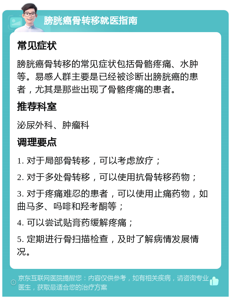 膀胱癌骨转移就医指南 常见症状 膀胱癌骨转移的常见症状包括骨骼疼痛、水肿等。易感人群主要是已经被诊断出膀胱癌的患者，尤其是那些出现了骨骼疼痛的患者。 推荐科室 泌尿外科、肿瘤科 调理要点 1. 对于局部骨转移，可以考虑放疗； 2. 对于多处骨转移，可以使用抗骨转移药物； 3. 对于疼痛难忍的患者，可以使用止痛药物，如曲马多、吗啡和羟考酮等； 4. 可以尝试贴膏药缓解疼痛； 5. 定期进行骨扫描检查，及时了解病情发展情况。