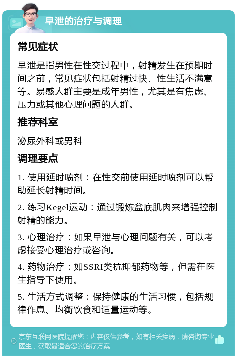 早泄的治疗与调理 常见症状 早泄是指男性在性交过程中，射精发生在预期时间之前，常见症状包括射精过快、性生活不满意等。易感人群主要是成年男性，尤其是有焦虑、压力或其他心理问题的人群。 推荐科室 泌尿外科或男科 调理要点 1. 使用延时喷剂：在性交前使用延时喷剂可以帮助延长射精时间。 2. 练习Kegel运动：通过锻炼盆底肌肉来增强控制射精的能力。 3. 心理治疗：如果早泄与心理问题有关，可以考虑接受心理治疗或咨询。 4. 药物治疗：如SSRI类抗抑郁药物等，但需在医生指导下使用。 5. 生活方式调整：保持健康的生活习惯，包括规律作息、均衡饮食和适量运动等。