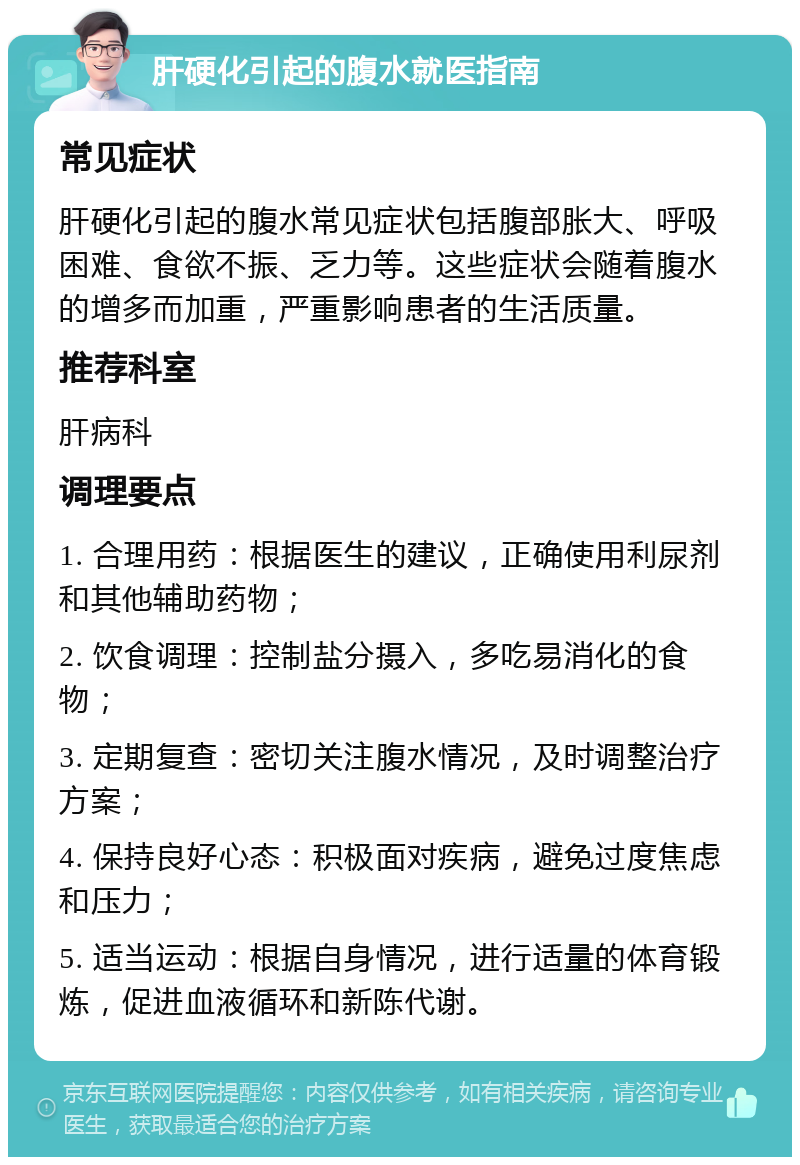 肝硬化引起的腹水就医指南 常见症状 肝硬化引起的腹水常见症状包括腹部胀大、呼吸困难、食欲不振、乏力等。这些症状会随着腹水的增多而加重，严重影响患者的生活质量。 推荐科室 肝病科 调理要点 1. 合理用药：根据医生的建议，正确使用利尿剂和其他辅助药物； 2. 饮食调理：控制盐分摄入，多吃易消化的食物； 3. 定期复查：密切关注腹水情况，及时调整治疗方案； 4. 保持良好心态：积极面对疾病，避免过度焦虑和压力； 5. 适当运动：根据自身情况，进行适量的体育锻炼，促进血液循环和新陈代谢。