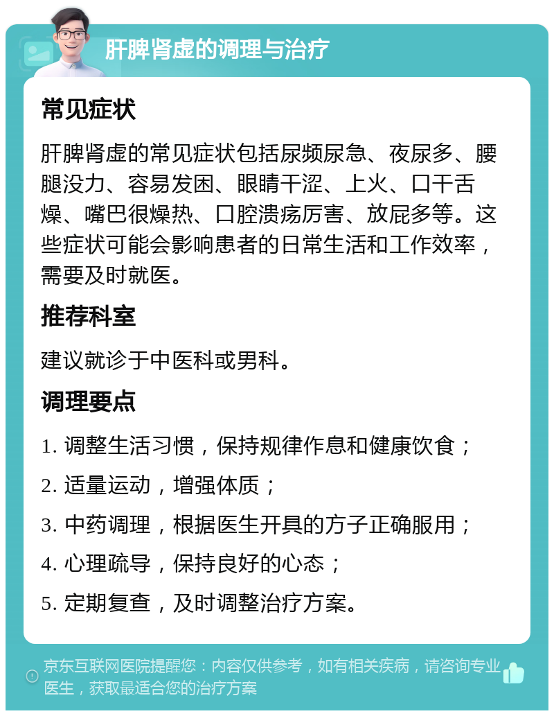 肝脾肾虚的调理与治疗 常见症状 肝脾肾虚的常见症状包括尿频尿急、夜尿多、腰腿没力、容易发困、眼睛干涩、上火、口干舌燥、嘴巴很燥热、口腔溃疡厉害、放屁多等。这些症状可能会影响患者的日常生活和工作效率，需要及时就医。 推荐科室 建议就诊于中医科或男科。 调理要点 1. 调整生活习惯，保持规律作息和健康饮食； 2. 适量运动，增强体质； 3. 中药调理，根据医生开具的方子正确服用； 4. 心理疏导，保持良好的心态； 5. 定期复查，及时调整治疗方案。