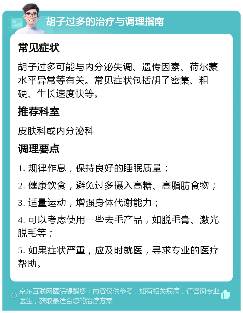 胡子过多的治疗与调理指南 常见症状 胡子过多可能与内分泌失调、遗传因素、荷尔蒙水平异常等有关。常见症状包括胡子密集、粗硬、生长速度快等。 推荐科室 皮肤科或内分泌科 调理要点 1. 规律作息，保持良好的睡眠质量； 2. 健康饮食，避免过多摄入高糖、高脂肪食物； 3. 适量运动，增强身体代谢能力； 4. 可以考虑使用一些去毛产品，如脱毛膏、激光脱毛等； 5. 如果症状严重，应及时就医，寻求专业的医疗帮助。