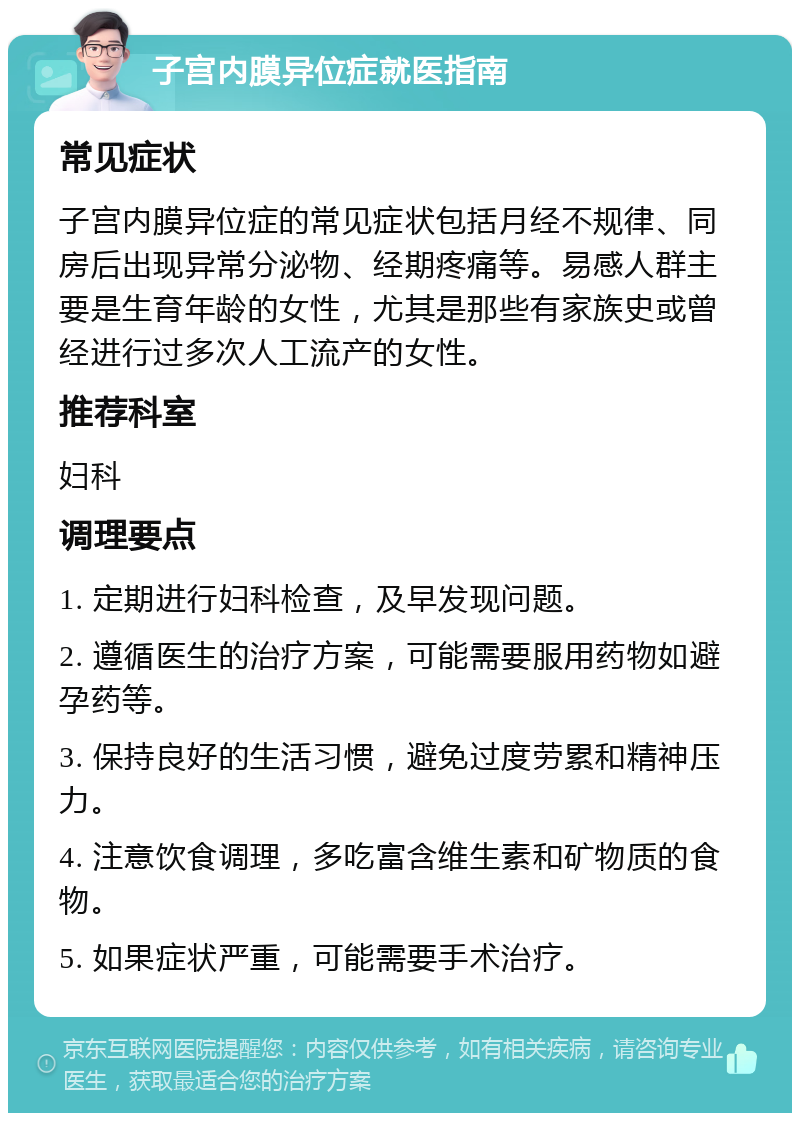 子宫内膜异位症就医指南 常见症状 子宫内膜异位症的常见症状包括月经不规律、同房后出现异常分泌物、经期疼痛等。易感人群主要是生育年龄的女性，尤其是那些有家族史或曾经进行过多次人工流产的女性。 推荐科室 妇科 调理要点 1. 定期进行妇科检查，及早发现问题。 2. 遵循医生的治疗方案，可能需要服用药物如避孕药等。 3. 保持良好的生活习惯，避免过度劳累和精神压力。 4. 注意饮食调理，多吃富含维生素和矿物质的食物。 5. 如果症状严重，可能需要手术治疗。