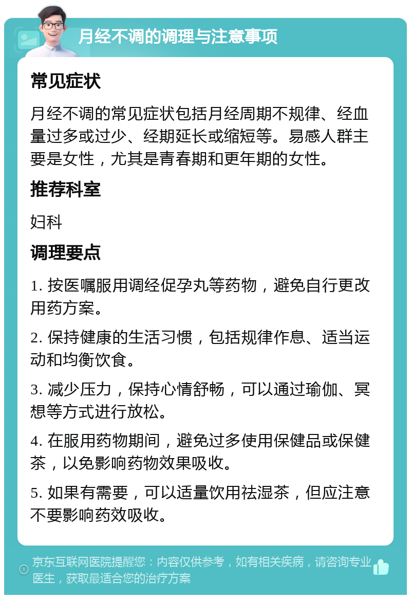 月经不调的调理与注意事项 常见症状 月经不调的常见症状包括月经周期不规律、经血量过多或过少、经期延长或缩短等。易感人群主要是女性，尤其是青春期和更年期的女性。 推荐科室 妇科 调理要点 1. 按医嘱服用调经促孕丸等药物，避免自行更改用药方案。 2. 保持健康的生活习惯，包括规律作息、适当运动和均衡饮食。 3. 减少压力，保持心情舒畅，可以通过瑜伽、冥想等方式进行放松。 4. 在服用药物期间，避免过多使用保健品或保健茶，以免影响药物效果吸收。 5. 如果有需要，可以适量饮用祛湿茶，但应注意不要影响药效吸收。