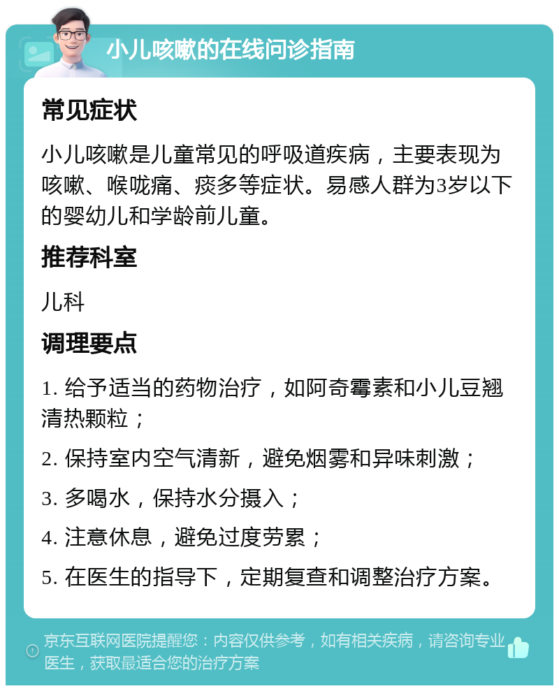 小儿咳嗽的在线问诊指南 常见症状 小儿咳嗽是儿童常见的呼吸道疾病，主要表现为咳嗽、喉咙痛、痰多等症状。易感人群为3岁以下的婴幼儿和学龄前儿童。 推荐科室 儿科 调理要点 1. 给予适当的药物治疗，如阿奇霉素和小儿豆翘清热颗粒； 2. 保持室内空气清新，避免烟雾和异味刺激； 3. 多喝水，保持水分摄入； 4. 注意休息，避免过度劳累； 5. 在医生的指导下，定期复查和调整治疗方案。