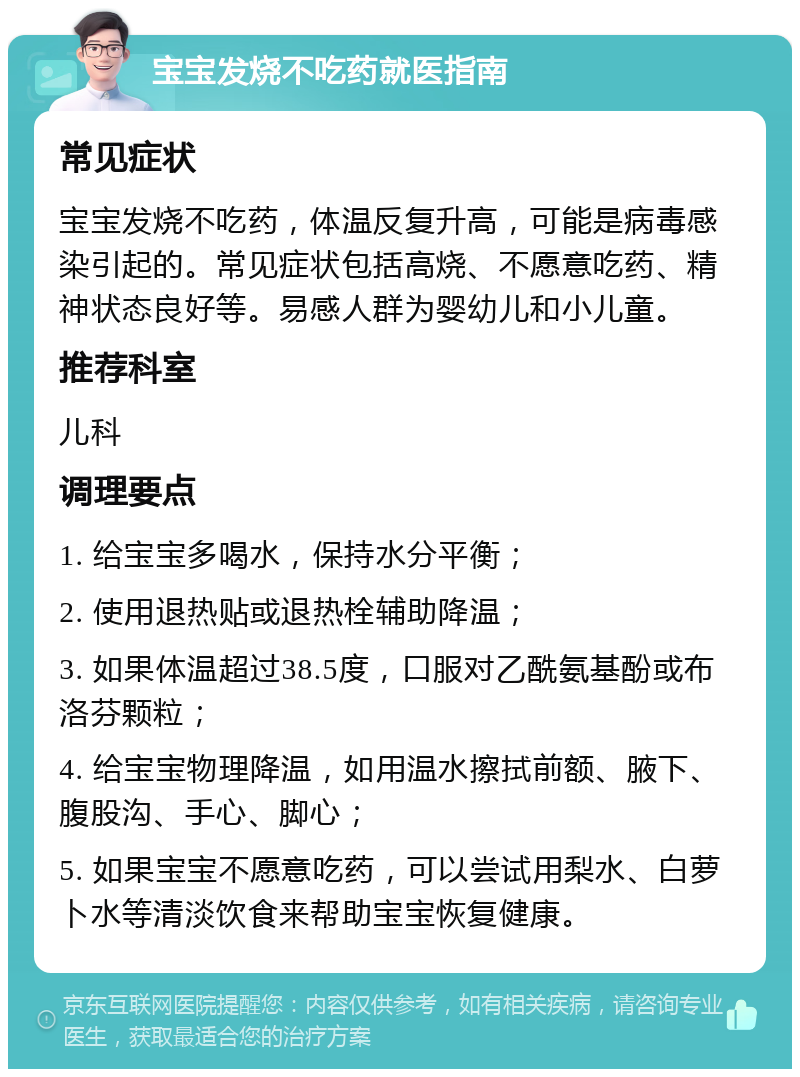 宝宝发烧不吃药就医指南 常见症状 宝宝发烧不吃药，体温反复升高，可能是病毒感染引起的。常见症状包括高烧、不愿意吃药、精神状态良好等。易感人群为婴幼儿和小儿童。 推荐科室 儿科 调理要点 1. 给宝宝多喝水，保持水分平衡； 2. 使用退热贴或退热栓辅助降温； 3. 如果体温超过38.5度，口服对乙酰氨基酚或布洛芬颗粒； 4. 给宝宝物理降温，如用温水擦拭前额、腋下、腹股沟、手心、脚心； 5. 如果宝宝不愿意吃药，可以尝试用梨水、白萝卜水等清淡饮食来帮助宝宝恢复健康。