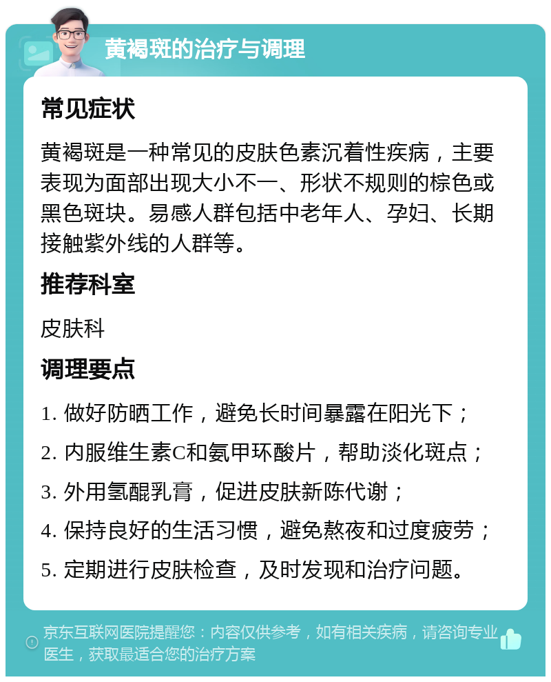 黄褐斑的治疗与调理 常见症状 黄褐斑是一种常见的皮肤色素沉着性疾病，主要表现为面部出现大小不一、形状不规则的棕色或黑色斑块。易感人群包括中老年人、孕妇、长期接触紫外线的人群等。 推荐科室 皮肤科 调理要点 1. 做好防晒工作，避免长时间暴露在阳光下； 2. 内服维生素C和氨甲环酸片，帮助淡化斑点； 3. 外用氢醌乳膏，促进皮肤新陈代谢； 4. 保持良好的生活习惯，避免熬夜和过度疲劳； 5. 定期进行皮肤检查，及时发现和治疗问题。