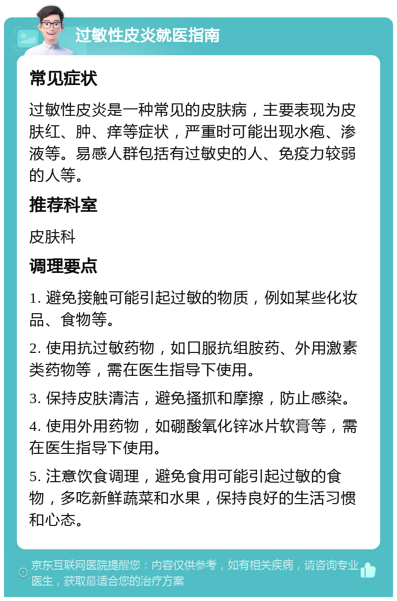 过敏性皮炎就医指南 常见症状 过敏性皮炎是一种常见的皮肤病，主要表现为皮肤红、肿、痒等症状，严重时可能出现水疱、渗液等。易感人群包括有过敏史的人、免疫力较弱的人等。 推荐科室 皮肤科 调理要点 1. 避免接触可能引起过敏的物质，例如某些化妆品、食物等。 2. 使用抗过敏药物，如口服抗组胺药、外用激素类药物等，需在医生指导下使用。 3. 保持皮肤清洁，避免搔抓和摩擦，防止感染。 4. 使用外用药物，如硼酸氧化锌冰片软膏等，需在医生指导下使用。 5. 注意饮食调理，避免食用可能引起过敏的食物，多吃新鲜蔬菜和水果，保持良好的生活习惯和心态。