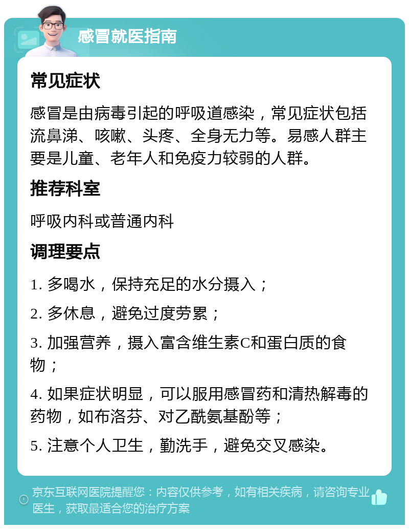 感冒就医指南 常见症状 感冒是由病毒引起的呼吸道感染，常见症状包括流鼻涕、咳嗽、头疼、全身无力等。易感人群主要是儿童、老年人和免疫力较弱的人群。 推荐科室 呼吸内科或普通内科 调理要点 1. 多喝水，保持充足的水分摄入； 2. 多休息，避免过度劳累； 3. 加强营养，摄入富含维生素C和蛋白质的食物； 4. 如果症状明显，可以服用感冒药和清热解毒的药物，如布洛芬、对乙酰氨基酚等； 5. 注意个人卫生，勤洗手，避免交叉感染。