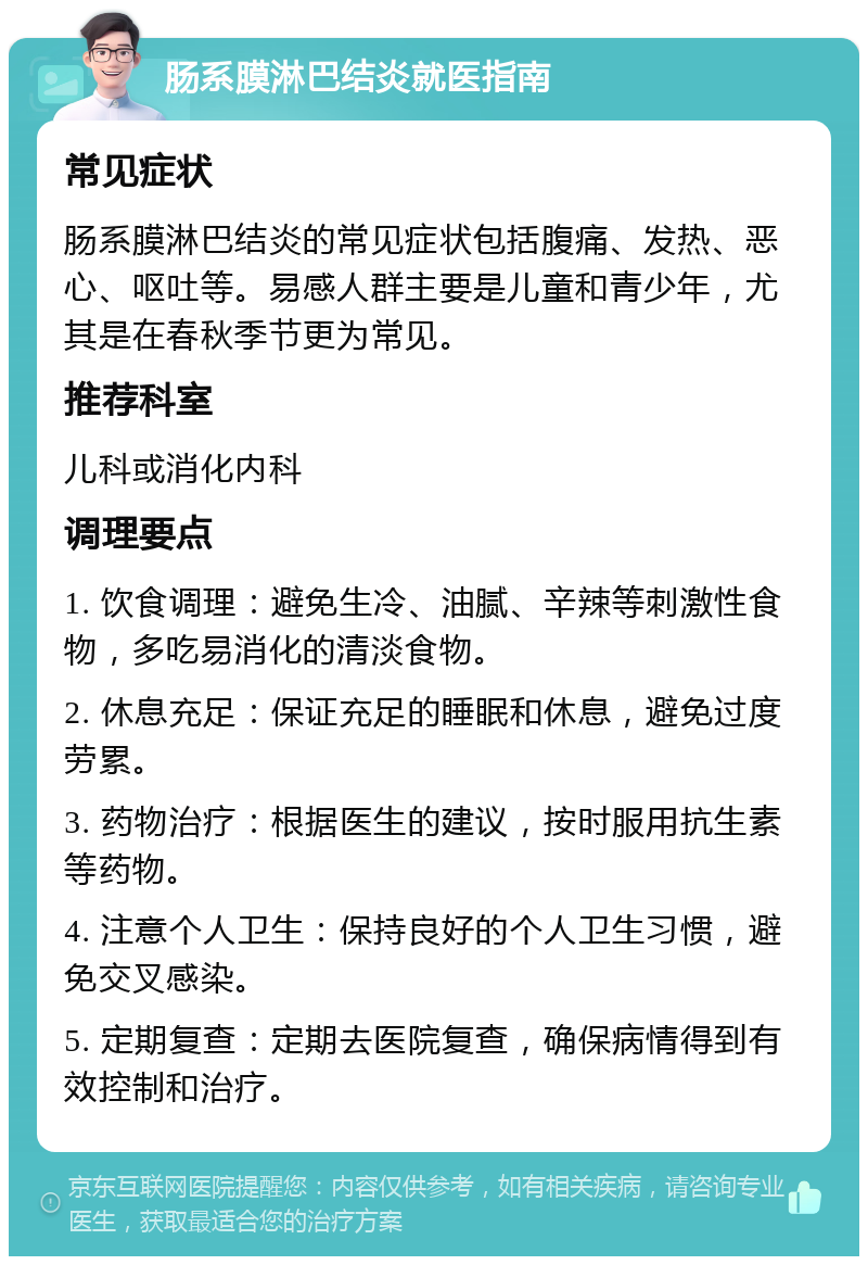 肠系膜淋巴结炎就医指南 常见症状 肠系膜淋巴结炎的常见症状包括腹痛、发热、恶心、呕吐等。易感人群主要是儿童和青少年，尤其是在春秋季节更为常见。 推荐科室 儿科或消化内科 调理要点 1. 饮食调理：避免生冷、油腻、辛辣等刺激性食物，多吃易消化的清淡食物。 2. 休息充足：保证充足的睡眠和休息，避免过度劳累。 3. 药物治疗：根据医生的建议，按时服用抗生素等药物。 4. 注意个人卫生：保持良好的个人卫生习惯，避免交叉感染。 5. 定期复查：定期去医院复查，确保病情得到有效控制和治疗。