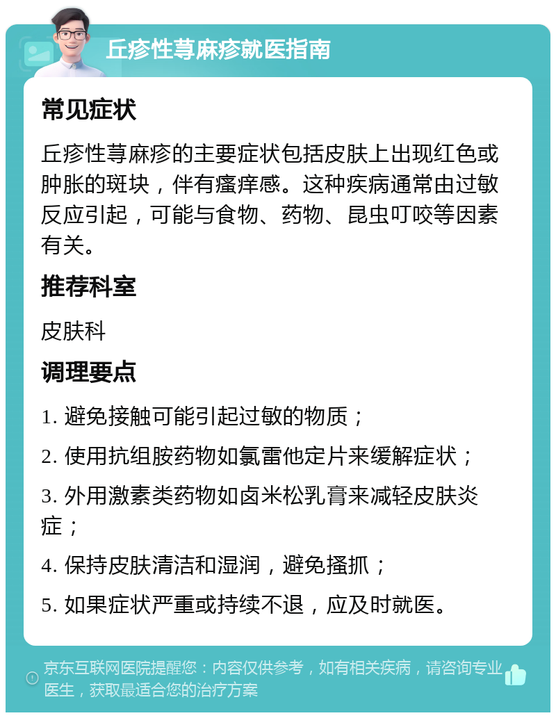 丘疹性荨麻疹就医指南 常见症状 丘疹性荨麻疹的主要症状包括皮肤上出现红色或肿胀的斑块，伴有瘙痒感。这种疾病通常由过敏反应引起，可能与食物、药物、昆虫叮咬等因素有关。 推荐科室 皮肤科 调理要点 1. 避免接触可能引起过敏的物质； 2. 使用抗组胺药物如氯雷他定片来缓解症状； 3. 外用激素类药物如卤米松乳膏来减轻皮肤炎症； 4. 保持皮肤清洁和湿润，避免搔抓； 5. 如果症状严重或持续不退，应及时就医。