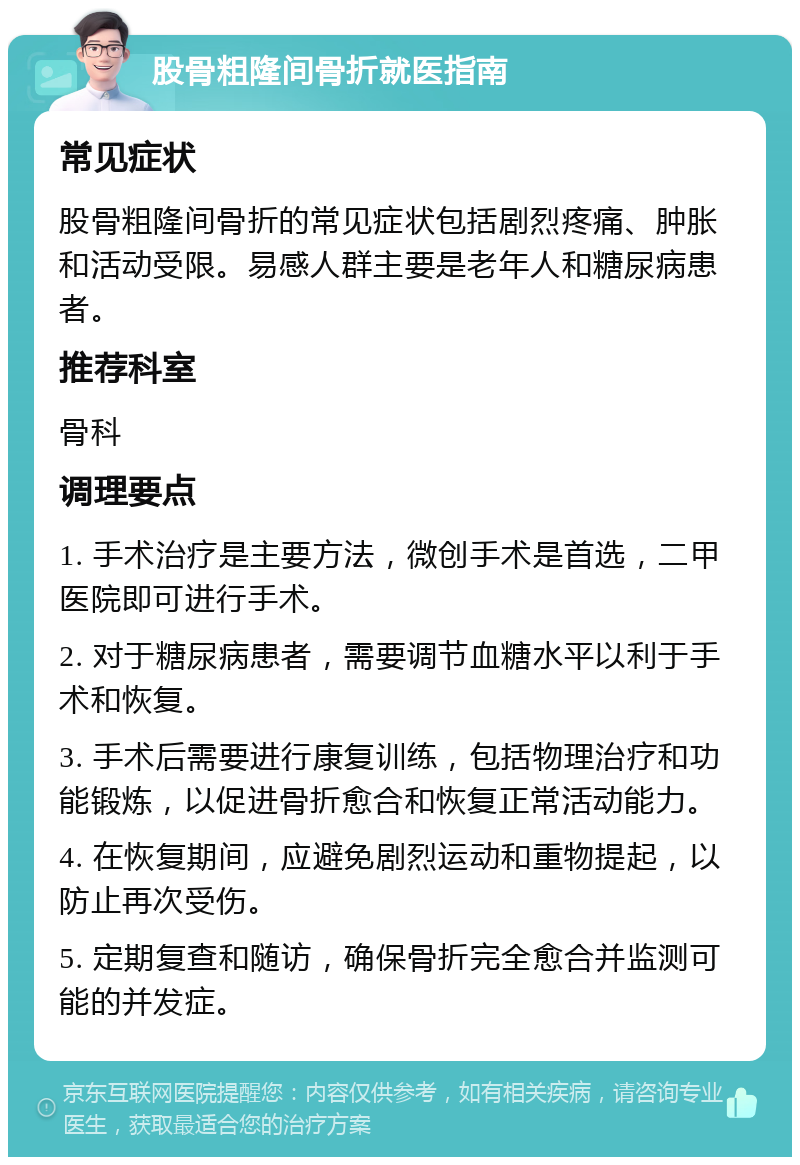 股骨粗隆间骨折就医指南 常见症状 股骨粗隆间骨折的常见症状包括剧烈疼痛、肿胀和活动受限。易感人群主要是老年人和糖尿病患者。 推荐科室 骨科 调理要点 1. 手术治疗是主要方法，微创手术是首选，二甲医院即可进行手术。 2. 对于糖尿病患者，需要调节血糖水平以利于手术和恢复。 3. 手术后需要进行康复训练，包括物理治疗和功能锻炼，以促进骨折愈合和恢复正常活动能力。 4. 在恢复期间，应避免剧烈运动和重物提起，以防止再次受伤。 5. 定期复查和随访，确保骨折完全愈合并监测可能的并发症。